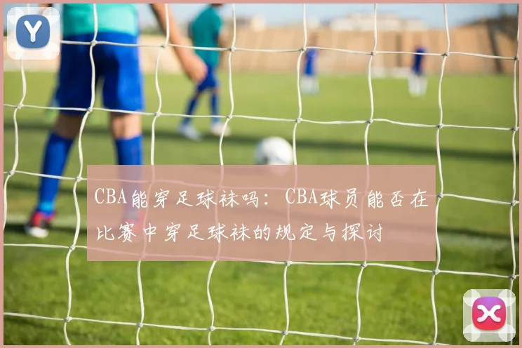 CBA能穿足球袜吗：CBA球员能否在比赛中穿足球袜的规定与探讨