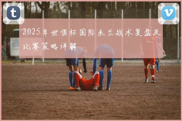 2025年世俱杯国际米兰战术复盘及比赛策略详解