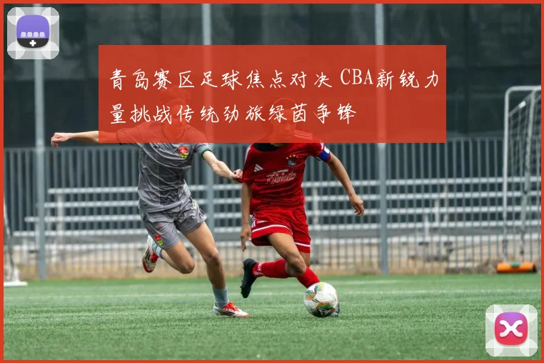 青岛赛区足球焦点对决 CBA新锐力量挑战传统劲旅绿茵争锋